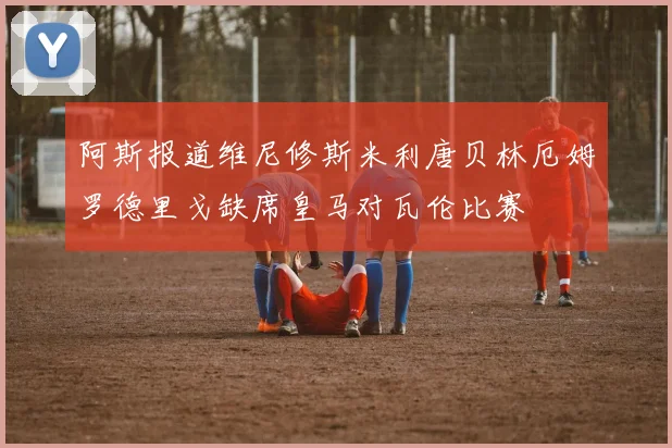 阿斯报道维尼修斯米利唐贝林厄姆罗德里戈缺席皇马对瓦伦比赛