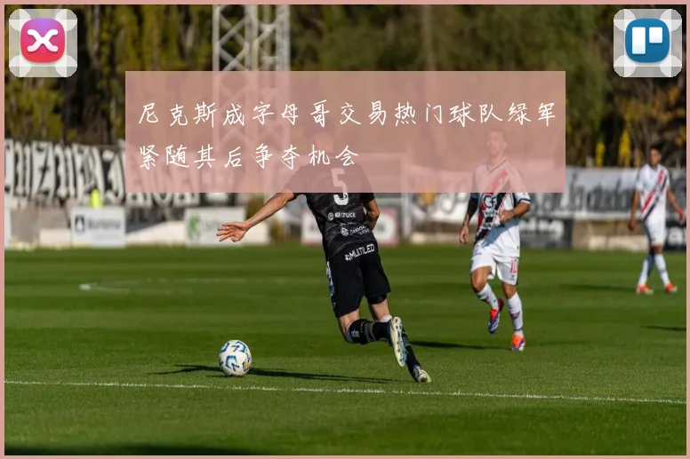 尼克斯成字母哥交易热门球队绿军紧随其后争夺机会