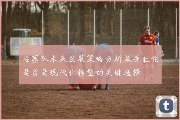 活塞队未来发展策略分析放弃杜伦是否是现代化转型的关键选择