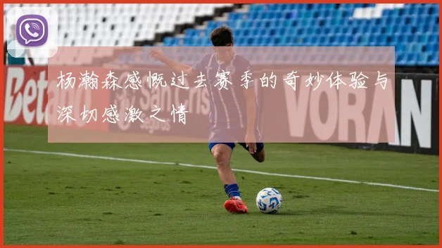 杨瀚森感慨过去赛季的奇妙体验与深切感激之情