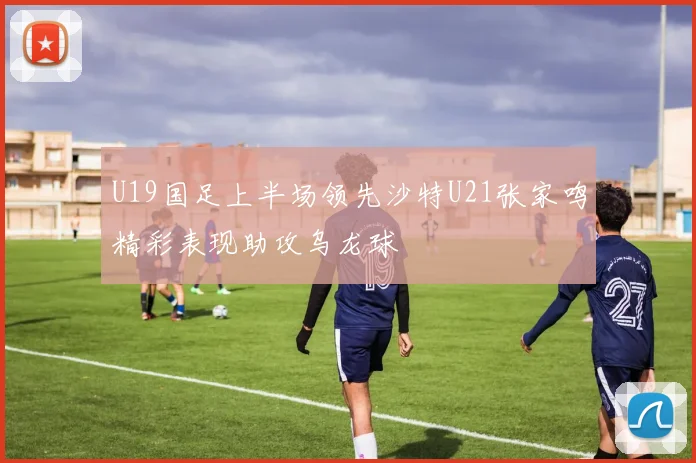 U19国足上半场领先沙特U21张家鸣精彩表现助攻乌龙球