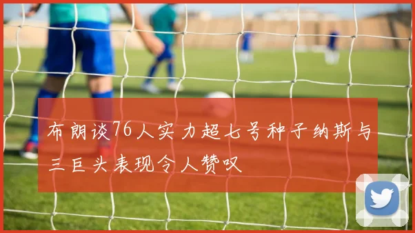 布朗谈76人实力超七号种子纳斯与三巨头表现令人赞叹
