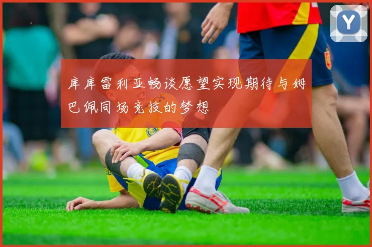 库库雷利亚畅谈愿望实现期待与姆巴佩同场竞技的梦想