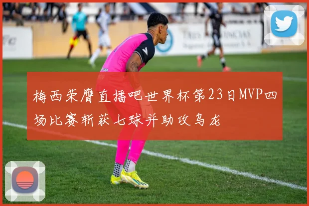 梅西荣膺直播吧世界杯第23日MVP四场比赛斩获七球并助攻乌龙