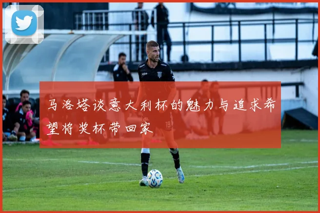 马洛塔谈意大利杯的魅力与追求希望将奖杯带回家