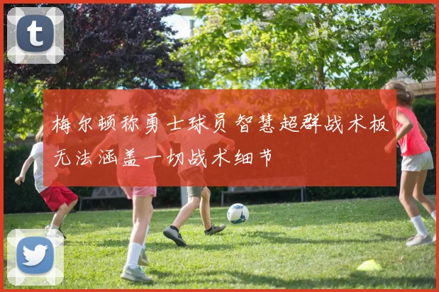 梅尔顿称勇士球员智慧超群战术板无法涵盖一切战术细节