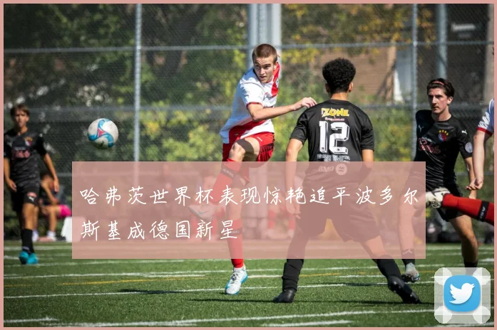 哈弗茨世界杯表现惊艳追平波多尔斯基成德国新星
