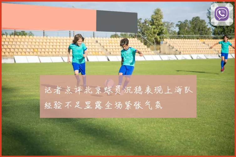 记者点评北京球员沉稳表现上海队经验不足显露全场紧张气氛