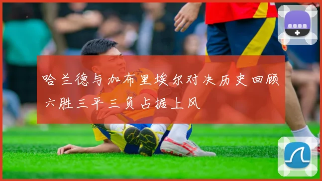 哈兰德与加布里埃尔对决历史回顾六胜三平三负占据上风