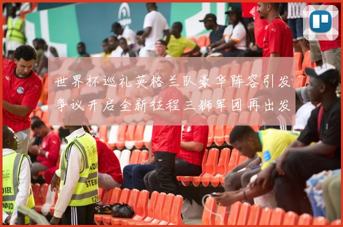 世界杯巡礼英格兰队豪华阵容引发争议开启全新征程三狮军团再出发