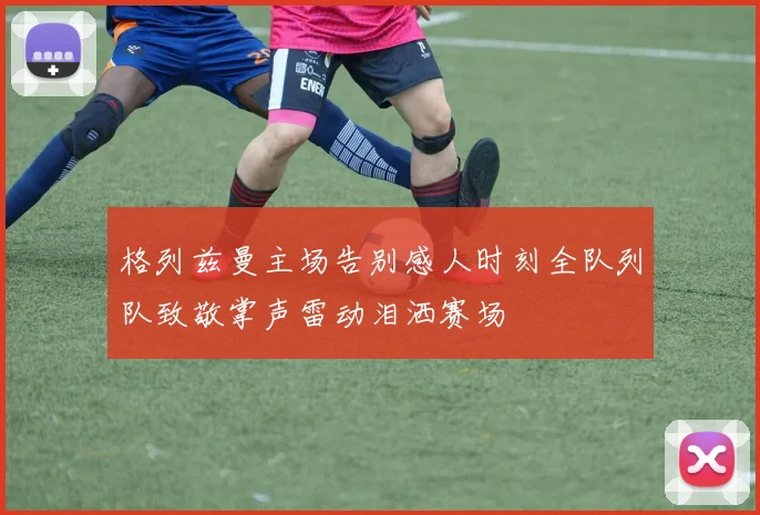 格列兹曼主场告别感人时刻全队列队致敬掌声雷动泪洒赛场
