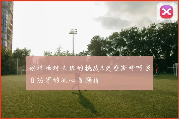 切特面对文班的挑战A史密斯呼吁亲自防守的决心与期待